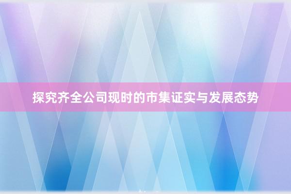 探究齐全公司现时的市集证实与发展态势