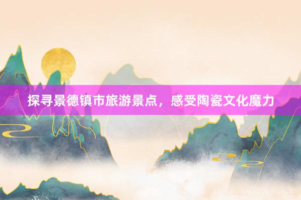 探寻景德镇市旅游景点，感受陶瓷文化魔力