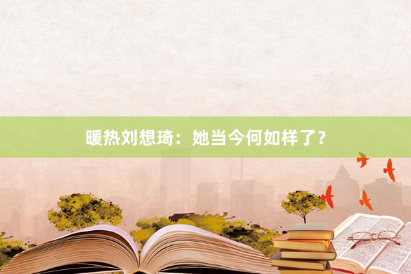 暖热刘想琦：她当今何如样了？