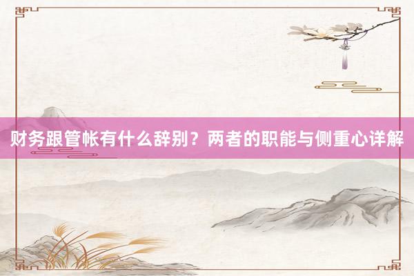 财务跟管帐有什么辞别？两者的职能与侧重心详解